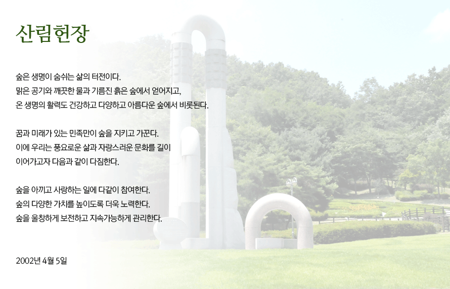산림헌장_숲은 생명이 숨쉬는 삶의 터전이다. 맑은 공기와 깨끗한 물과 기름진 흙은 숲에서 얻어지고, 온 생명의 활력도 건강하고 다양하고 아름다운 숲에서 비롯된다. 꿈과 미래가 있는 한민족만이 숲을 지키고 가꾼다. 이에 우리는 풍요로운 삶과 자랑스러운 문화를 길이 이어가고자 다음과 같이 다짐한다. 숲을 아끼고 사라하는 일에 다같이 참여한다. 숲의 다양한 가치를 높이돌고 더욱 노력한다. 숲을 울창하게 보전하고 지속가능하게 관리한다. 2002년 4월 5일