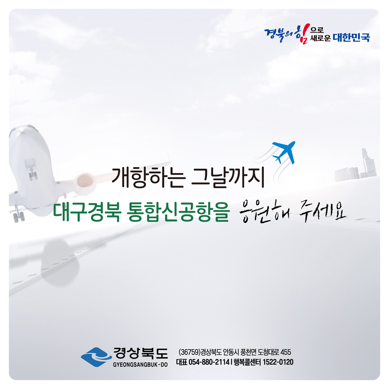 경북의 힘으로! 새로운 대한민국 / 개항하는 그날까지 대구경북 통합신공항을 응원해주세요. 경상북도 (36759) 경상북도 안동시 풍천면 도청대로 455 대표 054-880-2114 행복콜센터 1522-0120