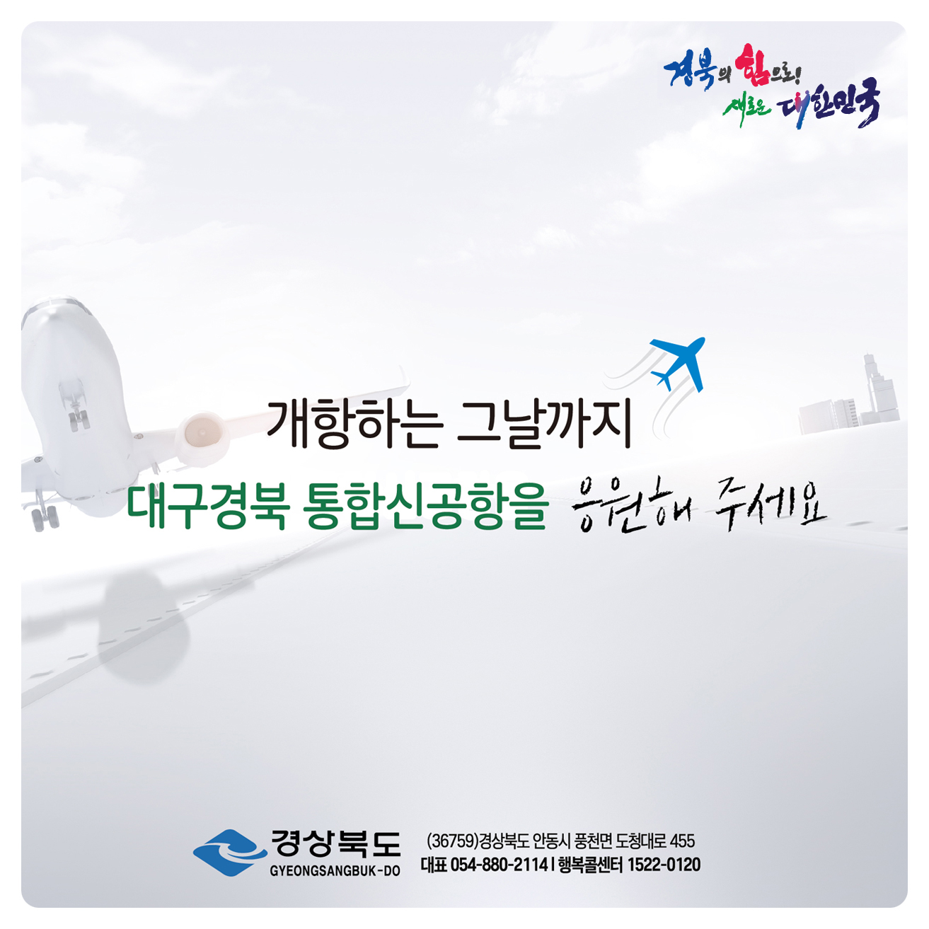 경북의 힘으로! 새로운 대한민국 / 개항하는 그날까지 대구경북 통합신공항을 응원해주세요. 경상북도 (36759) 경상북도 안동시 풍천면 도청대로 455 대표 054-880-2114 행복콜센터 1522-0120