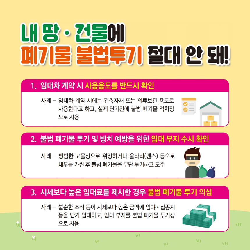 내 땅ㆍ건물에 폐기물 불법투기 절대 안돼! 1. 임대차 계약 시 사용용도를 반드시 확인 : 사례-임대차 계약 시에는 건축자재 또는 의류보관 용도로 사용한다고 하고, 실제 단기간에 불법 폐기물 적치장으로 사용 2. 불법 폐기물 투기 및 방치 예방을 위한 임대 부지 수시 확인 : 사례-평범한 고물상으로 위장하거나 울타리(펜스) 등으로 내부를 가린 후 불법 폐기물을 무단 투기하고 도주 3. 시세보다 높은 임대료를 제시한 경우 불법 폐기물 투기 의심 : 사례-불순한 조직 등이 시세보다 높은 금액에 임야ㆍ잡종지 등을 단기 임대하고, 임대 부지를 불법 폐기물 투기장으로 사용