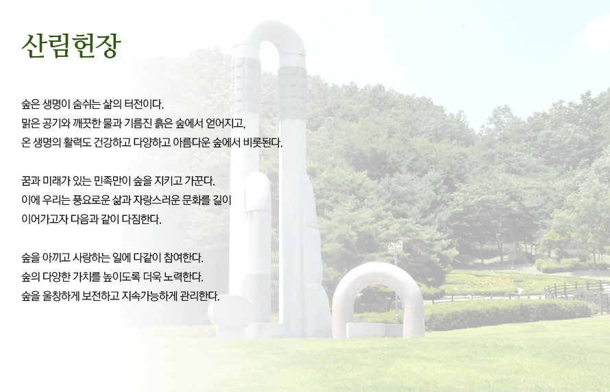 산림헌장_숲은 생명이 숨쉬는 삶의 터전이다. 맑은 공기와 깨끗한 물과 기름진 흙은 숲에서 얻어지고, 온 생명의 활력도 건강하고 다양하고 아름다운 숲에서 비롯된다. 꿈과 미래가 있는 한민족만이 숲을 지키고 가꾼다. 이에 우리는 풍요로운 삶과 자랑스러운 문화를 길이 이어가고자 다음과 같이 다짐한다. 숲을 아끼고 사라하는 일에 다같이 참여한다. 숲의 다양한 가치를 높이돌고 더욱 노력한다. 숲을 울창하게 보전하고 지속가능하게 관리한다.