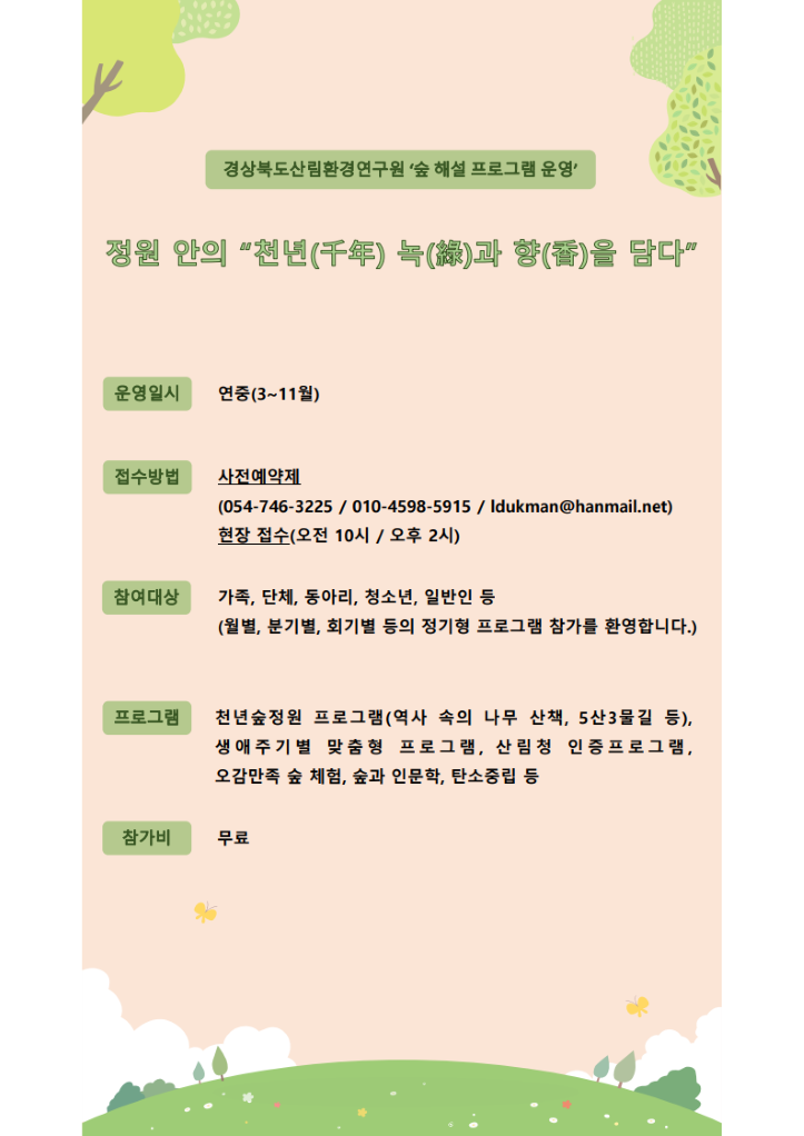 경북산림환경연구원 숲해설 프로그램 운영 천년의 녹(綠)과 향(香)을 담다 운영일시 연중(3월~11월) 접수방법 사전예약제(054-746-3225 / 010-4598-5915 / ldukman@hanmail.net) 현장접수(오전 10시, 오후 2시) 참여대상 가족, 단체, 동아리, 청소년,일반인 등(월별,분기별,회기별 등의 정기형 프로그램 참가를 환영합니다.) 프로그램 생애주기별 맞춤형 프로그램, 산림청인증프로그램, 오감만족 숲체험, 숲과 인문학, 탄소중립 등 참가비 무료