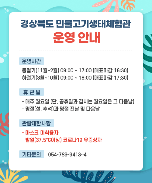 경상북도 민물고기생태체험관 운영안내 / 운영시간 : 동절기(11월~2월) 09:00 ~ 17:00(매표마감 16:30), 하절기(3월~10월) 09:00 ~ 18:00(매표마감 17:30) / 휴관일 - 매주 월요일(단, 공휴일과 겹치는 월요일은 그 다음날), - 명절(설, 추석)과 명절 전날 및 다음날 / 관람제한사항 : - 마스크 미착용자, - 발열(37.5°C이상) 코로나19 유증상자 / 기타문의 : 054-783-9413~4