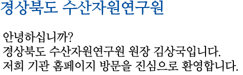 경상북도 수산자원연구소 안녕하십니까? 경상북도 수산자원연구원 원장 김상국입니다. 저희 기관 홈페이지 방문을 진심으로 환영합니다.