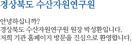 경상북도 수산자원연구소 안녕하십니까? 경상북도 수산자원연구원 원장 박성환입니다. 저희 기관 홈페이지 방문을 진심으로 환영합니다.