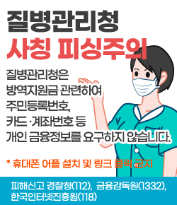 질병관리청 사칭 피싱주의 - 질병관리청은 방역지원금 관련하여 주민등록번호, 카드 ·계좌번호 등 개인 금융정보를 요구하지 않습니다. * 휴대폰 어플 설치 및 링크 클릭 금지, 피해신고 경찰청(112),  금융감독원(1332), 한국인터넷진흥원(118)