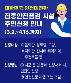 대한민국 안전대전환 집중안전점검 시설 주민신청 안내 (3.2.~4.16.까지) 신청대상 마을회관, 경로당, 교량,  복지회관, 산사태 취약지역, 노후건축물 등 신청방법 ① 시군 읍·면·동에 신청서 비치, 민원인 신청 ② 안전신문고 앱 또는 포털