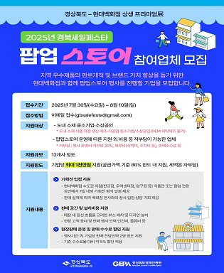 (경상북도-현대백화점 상생 프리미엄 展) 2025년 경북세일페스타 팝업 스토어 참여업체 모집 - 지역 우수제품의 판로개척 및 브랜드 가치 향상을 돕기 위한 현대백화점과 함께 팝업스토어 행사를 진행할 기업을 모집합니다. / 접수기간 : 2025년 7월 30일(수요일) ~ 8월 10일(일) / 접수방법 : 이메일 접수(gbsalefesta@gmail.com) / 지원대상 : 도내 중소기업ㆍ소상공인 * 도내 소재 식품 직업 생산ㆍ제조ㆍ가공업 중소기업/소상공인(OEM 위탁제조 불가), 팝업스토어 운영에 따른 지원 외 비용 등 자부담이 가능한 업체 * 자부담 : 행사 운영비 자부담 20%, 체류비(숙박비, 주차비 등), 판매수수료 등 / 지원규모 : 12개사 정도 / 지원한도 : 기업당 최대 1천만원 지원(공급가액 기준 80% 한도 내 지원, 세액은 자부담) / 지원내용 : 기획전 입점 지원 - 현대백화점 수도권 지점(판교점, 무역센터점, 압구정 등) 식품관 또는 팝업 전용 공간에서 7일 내외 기획전 형식 입점 제공, 판매 실적에 따라 백화점 본사와의 정식 입점 상담 기회 제공, 판매 공간 및 설치비용 지원 - 매장 내 동선 흐름을 고려한 부스 배치 및 디자인 설치, 현장 고객 응대 및 판매 행사 인력 인건비, 물류비 등, 현장판매 운영 및 판매 수수료 할인 지원 - 행사기간 內 기업당 판매 전담인력 2명 정도 지원, 기존 수수료율 대비 약 5% 할인 적용 / 경상북도, 경상북도 경제진흥원