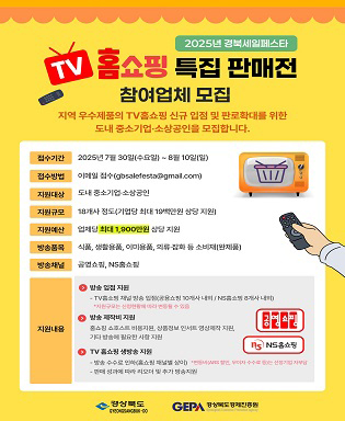 2025년 경북세일페스타 TV 홈쇼핑 특집 판매전 참여업체 모집 - 지역 우수제품의 TV홈쇼핑 신규 입점 및 판로확대를 위한 도내 중소기업ㆍ소상공인을 모집합니다. / 접수기간 : 2025년 7월 30일(수요일) ~ 8월 10일(일) / 접수방법 : 이메일 접수(gbsalefesta@gmail.com) / 지원대상 : 도내 중소기업ㆍ소상공인 / 지원규모 : 18개사 정보(기업당 최대 19백만원 상당 지원) / 지원예산 업체당 최대 1,900만원 상당 지원 / 방송품목 : 식품, 생활용품, 이미용품, 의료잡화 등 소비제(완제품) / 방송채널 : 공영쇼핑, NS홈쇼핑 / 지원내용 : 방송 입점 지원 - TV홈쇼핑 채널 방송 입점(공용쇼핑 10개사 내외 / NS 홈쇼핑 8개사 내외) * 지원규모는 신청현황에 따라 변동될 수 있음, 방송 제작비 지원 - 홈쇼핑 쇼호스트 비용지원, 상품정보 인서트 영상제작 지원, 기타 방송에 필요한 사항 지원, TV 홈쇼핑 생방송 지원 - 방송 수수료 인하(홈쇼핑 채널별 상이), 판매 성과에 따른 리오더 및 추가 방송지원 / 공영쇼핑, NS 홈쇼핑 * 변동비(ARS 할인, 무이자 수수료 등)는 선정기업 자부담 / 경상북도, 경상북도 경제진흥원