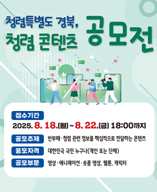 청렴특별도 경북 청렴콘텐츠 공모전 - 접수기간 : 2025.8.18.(월) ~ 8.22.(금) 18:00까지 / 공모주제 : 반부패ㆍ청렴 관련 정보를 핵심적으로 전달하는 콘텐츠 / 응모자격 : 대한민국 국민 누구나(개인 또는 단체) / 공모부문 : 영상ㆍ애니메이션ㆍ숏폼 영상, 웹툰, 캐릭터