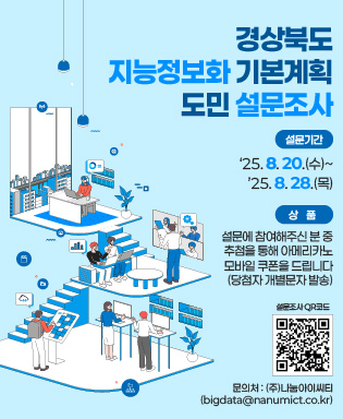 경상북도 지능정보화 기본계획 도민 설문조사 - 설문기간 : '25.8.20.(수) ~ '25.8.28.(목) / 상품 : 설문에 참여해주신 분 중 추첨을 통해 아메리카노 모바일 쿠폰을 드립니다.(당첨자 개별문자 발송) / 설문조사 QR코드 - 경상북도 정보화 기본계획 수립을 위한 설문조사 페이지로 이동 / 문의처 : (주)나눔아이씨티(bigdata@nanumict.co.kr)