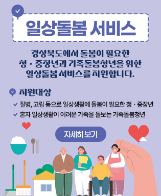 일상돌봄 서비스 - 경상북도에서 돌봄이 필요한 청ㆍ중장년과 가족돌봄청년을 위한 일상돌봄 서비스를 지원합니다. 지원대상 : 질병, 고립 등으로 일상생활에 돌봄이 필요한 청ㆍ중장년, 혼자 일상생활이 어려운 가족을 돌보는 가족돌봄청년 (자세히 보기)
