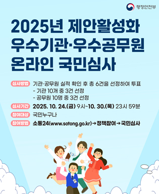 (행정안전부) 2025년 제안활성화 우수기관ㆍ우수공무원 온라인 국민심사 / 심사방법 : 기관ㆍ공무원 실적 확인 후 총 6건을 선정하여 투표 -기관 10개 중 3건 선정, - 공무원 10명 중 3건 선정 / 심사기간 : 2025.10.24.(금) 9시 ~ 10.30.(목) 23시 59분 / 참여대상 : 국민누구나 / 참여방법 : 소통24(www.sotong.go.kr) → 정책참여 → 국민심사