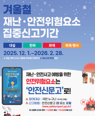 겨울철 재난 안전위험요소 집중신고기간 - 대설, 한파, 화재, 축제행사 2025.12.1.~2026.2.28. *대설, 한파 신고는 겨울철 자연재난 대책기간(~'26.3.15.까지) 운영 / 재난 안전사고 예방을 위한 안전위험요소는 안전신문고로! 참여대상 : 국민 누구나(외국인포함) / 신고방법 : 안전신문고  앱 또는 포털(www.safetyreport.go.kr) 긴급한 신고의 경우 112(경찰) 또는 119(소방)으로 신고