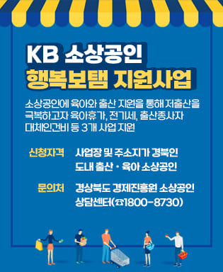 KB 소상공인 행복보탬 지원사업 - 소상공인에 육아와 출산 지원을 통해 저출산을 극복하고자 육아휴가, 전기세, 출산종사자 대체인건비 등 3개 사업 지원 / 신청자격 : 사업장 및 주소지가 경북인 도내 출산ㆍ육아 소상공인 / 문의처 : 경상북도 경제진흥원 소상공인 상담센터(☎1800-8730)
