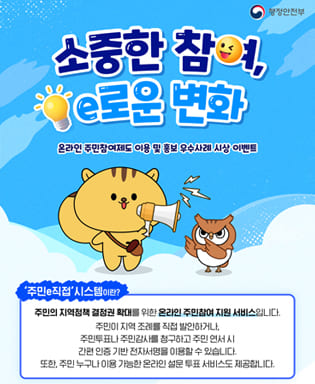 (행정안전부) 소중한 참여,e로운 변화 온라인 주민참여제도 이용 및 홍보 우수사례 시상 이벤트 - 주민e직접 시스템이란? 주민의 지역정책 결정권 확대를 위한 온라인 주민참여 지원 서비스 입니다. 주민이 지역 조례를 직접 발안하거나, 주민투표나 주민감사를 청구하고 주민 연서 시 간편 인증 기반 전자서명을 이용할 수 있습니다. 또한, 주민 누구나 이용 가능한 온라인 설문 투표 서비스도 제공합니다.