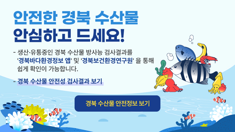 안전한 경북 수산물 안심하고 드세요! 생산 유통중인 경북 수산물 방사능 검사결과를 경북바다환경정보 앱 및 경북보건환경연구원을 통해 쉽게 확인이 가능합니다. 경북 수산물 안전성 검사결과 보기 경북 수산물 안전정보 보기