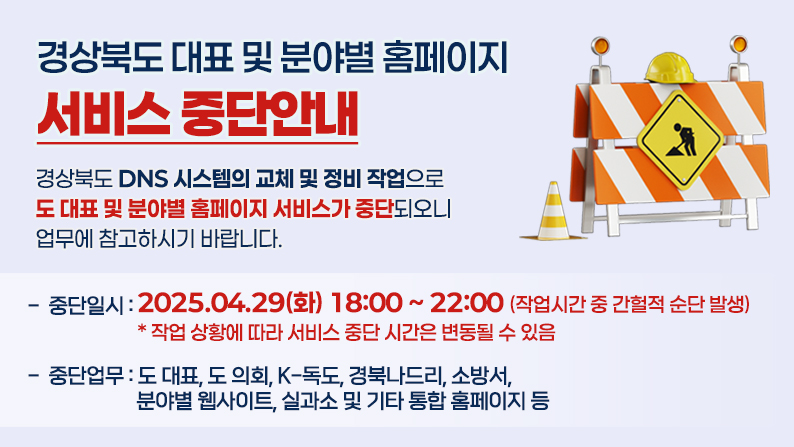 경상북도 대표 및 분야별 홈페이지 서비스 중단안내 / 경상북도 DNS 시스템의 교체 및 정비 작업으로 도 대표 및 분야별 홈페이지 서비스가 중단되오니 업무에 참고하시기 바랍니다. 중단일시 : 2025.04.29(화) 18:00 ~ 22:00(작업시간 중 간헐적 순단 발생) * 작업 상황에 따라 서비스 중단 시간은 변동될 수 있음 / 중단업무 : 도 대표, 도 의회, K-독도, 경북나드리, 소방서, 분야별 웹사이트, 실과소 및 기타 통합 홈페이지 등