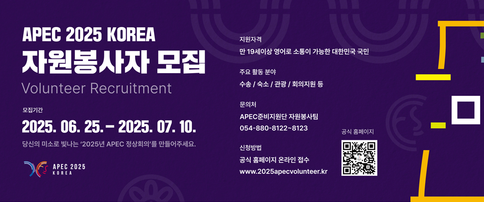 APEC 2025 KOREA 자원봉사자 모집 Voluteer Recruitment / 모집기간 2025.06.25. - 2025.07.10. 당신의 미소로 빛나는 2025년 APEC 정상회의를 만들어주세요. / 지원자격 : 만 19세이상 영어로 소통이 가능한 대한민국 국민 / 주요 활동 분야 : 수송, 숙소, 관광, 회의지원 등 / 문의처 : APEC준비지원단 자원봉사팀 054-880-8122~8123 / 신청방법 : 공식 홈페이지 온라인 접수 www.2025apecvolunteer.kr (QR코드 이미지 www.2025apecvolunteer.kr 홈페이지로 이동) (APEC 2025 KOREA)
