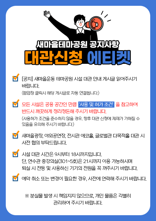 새마을테마공원 공지사항 대관신청 에티켓 - [공지] 새마을운동 테마공원 시설 대관 안내 게시글 읽어주시기 바랍니다. (팝업창 클릭시 해당 게시글로 자동 연결됩니다.) 모든 시설은 공용 공간인 만큼  '사용 및 허가 조건'  을 참고하여 반드시 깨끗하게 정리정돈해 주시기 바랍니다. (사용허가 조건을 준수하지 않을 경우, 향후 대관 신청에 제재가 가해질 수 있음을 유의해 주시기 바랍니다.) 새마을광장, 야외공연장, 전시관 에코홀, 글로벌관 다목적홀 대관 시 사전 협의 부탁드립니다. 시설 대관 시간은 9시부터 18시까지입니다. 단, 연수관 중강의실(301~5호)은 21시까지 이용 가능하시며 퇴실 시 전등 및 사용하신 기기의 전원을 꼭 꺼주시기 바랍니다. 예약 취소 또는 변경이 필요한 경우, 사전에 연락해 주시기 바랍니다. ※ 분실물 발생 시 책임지지 않으므로, 개인 물품은 각별히 관리하여 주시기 바랍니다.