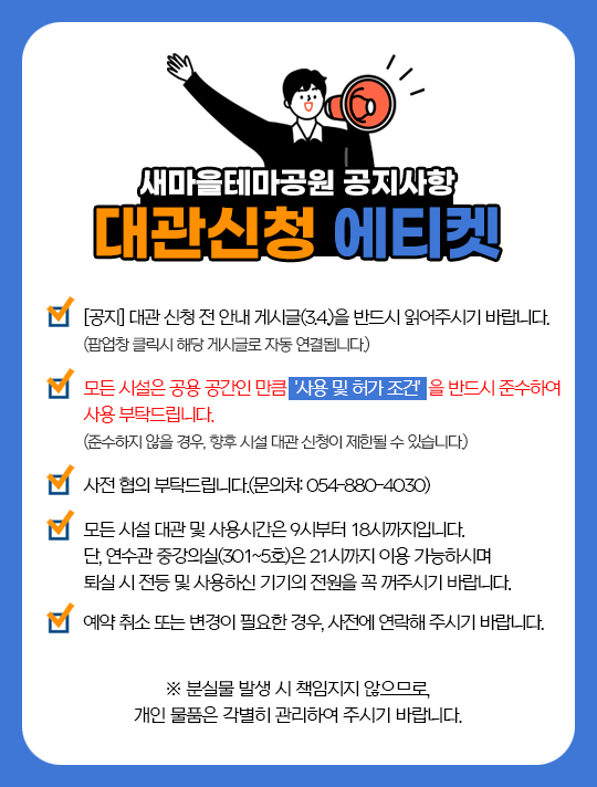 새마을테마공원 공지사항 대관신청 에티켓 - [공지] 대관 신청 전 안내 게시글(3.14.)을 반드시 읽어주시기 바랍니다. (팝업창 클릭시 해당 게시글로 자동 연결됩니다.) 모든 시설은 공용 공간인 만큼 '사용 및 허가 조건'을 반드시 준수하여 사용 부탁드립니다. (준수하지 않을 경우, 향후 시설 대관 신청이 제한될 수 있습니다.) 사전 협의 부탁드립니다.(문의처: 054-880-4030) 모든 시설 대관 및 사용시간은 9시부터 18시까지입니다. 단, 연수관 중강의실(301~5호)은 21시까지 이용 가능하시며 퇴실 시 전등 및 사용하신 기기의 전원을 꼭 꺼주시기 바랍니다. 예약 취소 또는 변경이 필요한 경우, 사전에 연락해 주시기 바랍니다. ※ 분실물 발생 시 책임지지 않으므로, 개인 물품은 각별히 관리하여 주시기 바랍니다.