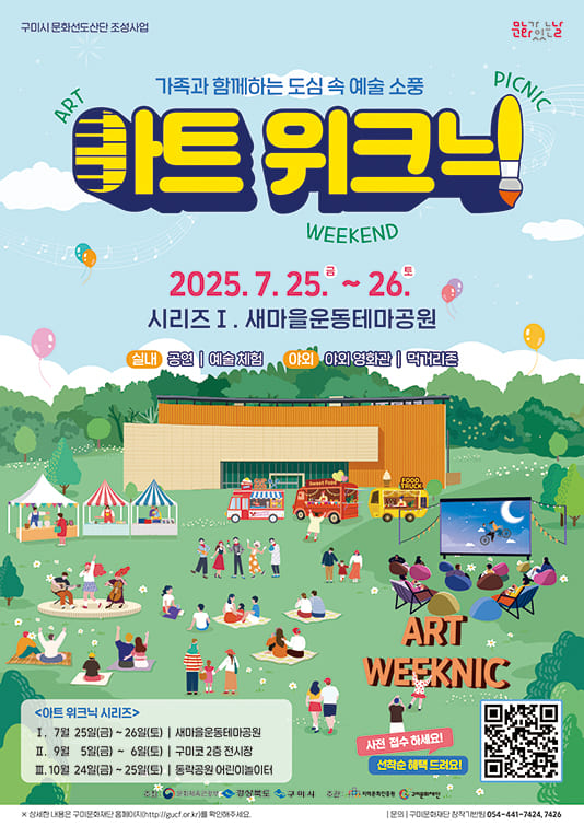 (구미시 문화선도산단 조성사업, 문화가 있는 날) 가족과 함께하는 도심 속 예술 소풍 아트 위크닉(ART WEEKED PICNIC) 2025.7.25.(금) ~ 26.(토) 시리즈Ⅰ. 새마을운동테마공원 / (실내) 공연, 예술체험 (야외) 야외 영화관, 먹거리존 / 아트 위크닉 시리즈 Ⅰ. 7월 25일(금) ~ 26일(토) 새마을운동테마공원 Ⅱ. 9월 5일(금) ~ 6일(토) 구미코 2층 전시장 Ⅲ. 10월 24일(금) ~ 25일(토) 동락공원 어린이놀이터 / 사전 접수 하세요. 선착순 혜택 드려요! / 주최 문화체육관광청, 경상북도, 구미시 / 주관 : 지역문화진흥원, 구미문화재단 / ※ 상세한 내용은 구미문화재단 홈페이지(https://gucf.or.kr/)를 확인해 주세요. 문의 : 구미문화재단 창작기반팀 054-441-7424, 7426