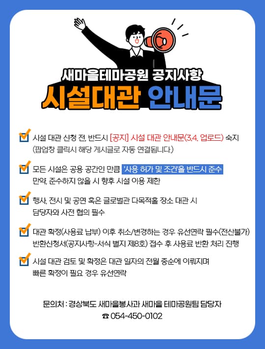 새마을테마공원 공지사항 시설대관 안내문 - 시설 대관 신청 전, 반드시 [공지] 시설 대관 안내문(3.4. 업로드) 숙지 (팝업창 클릭시 해당 게시글로 자동 연결됩니다.) 모든 시설은 공용 공간인 만큼 '사용 허가 및 조건'을 반드시 준수 만약, 준수하지 않을 시 향후 시설 이용 제한. 행사, 전시 및 공연 혹은 글로벌관 다목적홀 장소 대관 시 담당자와 사전 협의 필수. 대관 확정(사용료 납부) 이후 취소 또는 변경하는 경우 유선연락 필수(전산불가) 반환신청서(공지사항-서식 별지 제8호) 접수 후 사용료 반환 처리 진행. 시설 대관 검토 및 확정은 대관 일자의 전월 중순에 이뤄지며 빠른 확정이 필요 경우 유선연락 / 문의처: 경상북도 새마을봉사과 새마을 테마공원팀 담당자 054-450-0102