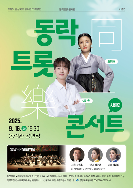 2025 경상북도 동락관 기획공연 동락트록콘서트 시즌2 - 동락 트롯 콘서트 시즌2 (오정해, 이찬원) 2025. 9. 16.(화) 19:30 동락관 공연장 / 영남국악관현악단 - 지휘 김현호, 민요 김수연, 민요 곽민진, 사자와판굿 관현악 예솔무용단 / 티켓예매 : 티켓링크 2025.9.2.(화) 11:00 현장예매(선착순 마감) 2025.9.12.(금) 10:00 * 현장 예매는 65년 이전 출생자만 가능, 경북도민 전석무료(8세 이상 관람가) 산불피해 주민 특별초청석 마련 / 경상북도동락관 054)880-8873~4