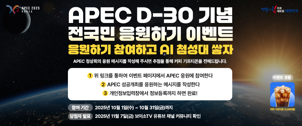 (APEC 2025 KOREA, 경북의 힘으로 대한민국) APEC D-30 기념 전국민 응원하기 이벤트 응원하기 참여하고 AI 첨성대 쌓자 APEC 정상회의 응원 메세지를 작성해 주시면 추첨을 통해 커피 기프티콘을 전해드립니다. 1. 위 링크를 통하여 이벤트 페이지에서 APEC 응원에 참여한다. 2. APEC 성공개최를 응원하는 메시지를 작성한다. 3. 개인정보입력창에서 정보등록까지 하면 완료! 참여기간 : 2025년 10월 1일(수) ~ 10월 31일(금)까지, 당첨자 발표 : 2025년 11월 7일(금) 보이소TV 유튜브 채널 커뮤니티 확인