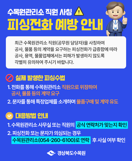 수목원관리소 직원 사칭 피싱전화 예방 안내 - 최근 수목원관리소 직원(공무원 담당자)을 사칭하여 공사, 물품 등의 계약을 요구하는 피싱전화가 급증함에 따라 공사, 용역, 물품업체에서는 피해가 발생하지 않도록 각별히 유의하여 주시기 바랍니다. / 실제 발생한 피싱수법 - 1. 전화를 통해 수목원관리소 직원으로 위장하여 공사, 물품 등의 계약 요구, 2. 문자를 통해 특정업체를 소개하며 물품구매 및 계약 유도 / 대응방법 안내 - 1. 수목원관리소 사무실 또는 직원의 공식 연락처가 맞는지 확인, 2. 피싱전화 또는 문자가 의심되는 경우 수목원관리소(054-260-6100)로 연락 후 사실 여부 확인 / 경상북도수목원 /