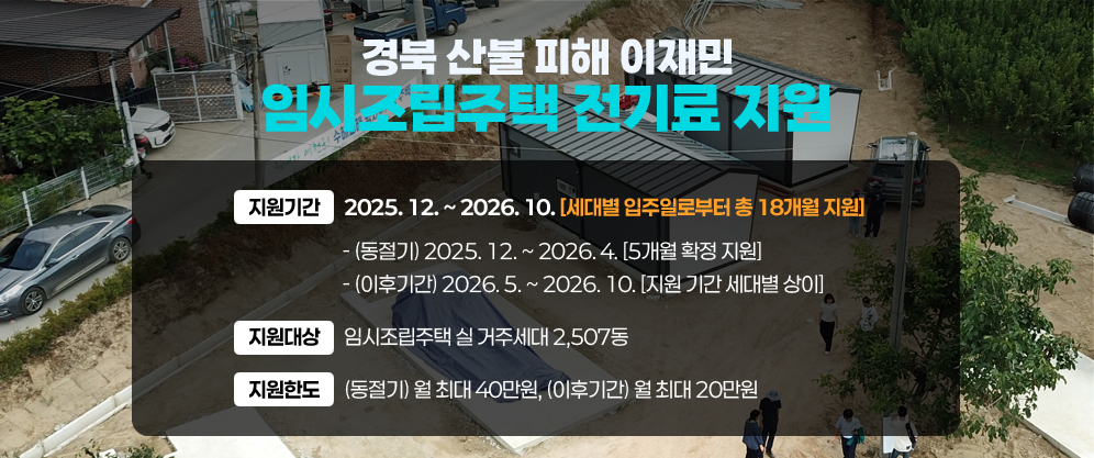 경북 산불 피해 이재민 임시조립주택 전기료 지원 - 지원기간 : 2025. 12. ~ 2026. 10.[세대별 입주일로부터 총 18개월 지원] - (동절기) 2025. 12. ~ 2026. 4.[5개월 확정 지원] - (이후기간) 2026. 5. ~ 2026. 10.[지원 기간 세대별 상이] / 지원대상 : 임시조립주택 실 거주세대 2,507동 / 지원한도 : (동절기) 월 최대 40만원, (이후기간) 월 최대 20만원