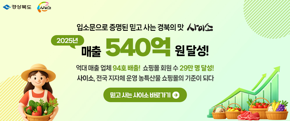 (경상북도, 사이소) 입소문으로 증명된 믿고 사는 경북의 맛 사이소 2025년 매출 540억원 달성! 억대 매출 업체 94호 배출! 쇼핑몰 회원 수 29만명 달성! 사이소, 전국 지자체 운영 농특산물 쇼핑몰의 기준이 되다 믿고 사는 사이소 바로가기