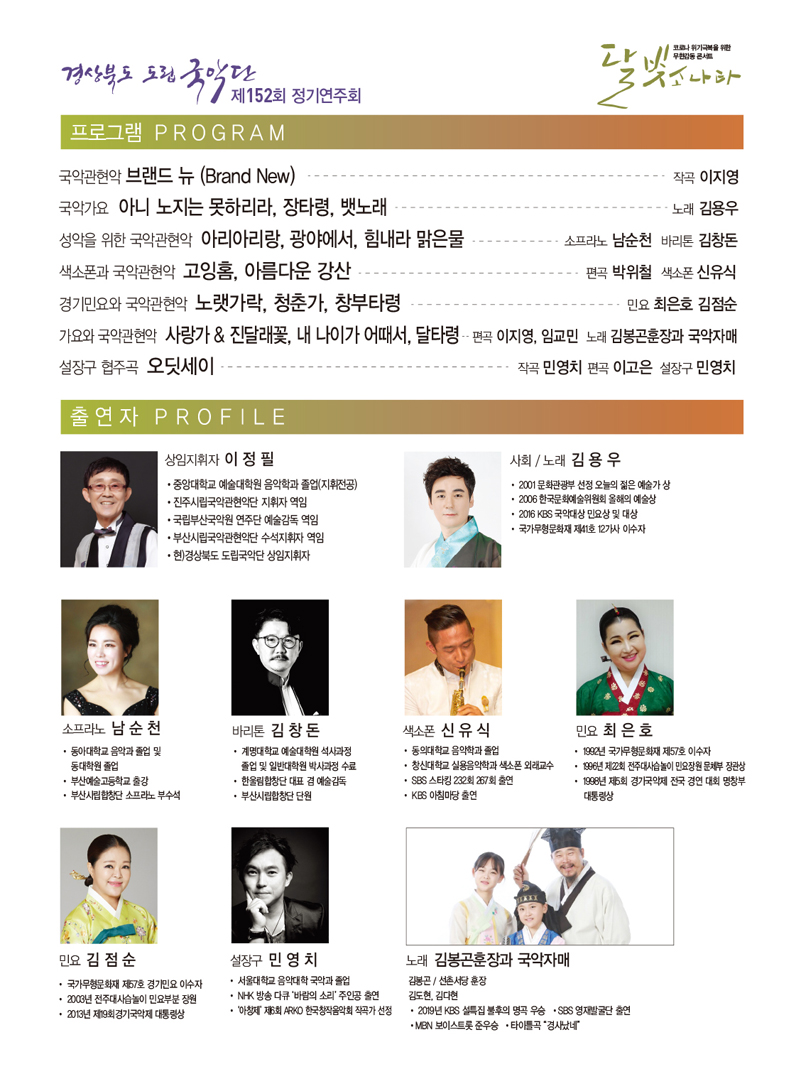 경상북도 도립국악단 제152회 정기연주회, 코로나 위기극복을 위한 무한감동 콘서트 달빛소나타 / 프로그램 PROGRAM_국악관현악 브랜드 뉴(Brand New) - 작곡 이지영, 국악가요 아니 노지는 못하리라, 장타령, 뱃노래 - 노래 김용우, 성악을 위한 국악관현악 아리아리랑, 광야에서, 힘내라 맑은 물 - 소프라노 남순천 바리톤 김창돈, 색소폰과 국악관현악 고잉홈, 아름다운 강산 - 편곡 박위철 색소폰 신유식, 경기민요와 국악관현악 노랫가락, 청춘가, 창부타령 - 민요 최은호 김점순, 가요와 국악관현악 사랑가&진달래꽃, 내 나이가 어때서, 달타령 - 편곡 이지영,임교민 노래 김봉곤훈장과 국악자매, 설장구 협주곡 오딧세이 - 작곡 민영치 편곡 이고은 설장구 민영치 / 출연자 PROFILE_상임지휘자 이정필 : 중앙대학교 예술대학원 음악학과 졸업(지휘전공), 진주시립국악관현악단 지휘자 역임,  국립부산국악원 연주단 예술감독 역임, 부산시립국악관현악단 수석지휘자 역임, 현)경상북도 도립국악단 상임지휘자 사회·노래 김용우 : 2001 문화관광부 선정 오늘의 젊은 예술가 상, 2006 한국문화예술위원회 올해의 예술상,  2016 KBS 국악대상 민요상 및 대상, 국가무형문화재 제41호 12가사 이수자, 소프라노 남순천 : 동아대학교 음악과 졸업 및 동대학원 졸업, 부산예술고등학교 출강, 부산시립합창단 소프라노 부수석, 바리톤 김창돈 : 계명대학교 예술대학원 석사과정 졸업 및 일반대학원 박사과정 수료, 한울림합창단 대표 겸 예술감독, 부산시립합창단 단원, 색소폰 신유식 : 동의대학교 음악학과 졸업, 창신대학교 실용음악학과 색소폰 외래교수, SBS 스타킹 232회 267회 출연,  KBS 아침마당 출연, 민요 최은호 : 1992년 국가무형문화재 제57호 이수자, 1996년 제7회 전주대사습놀이 민요장원 문체부 장관상, 1998년 제5회 경기국제 전국 경연 대회 명창부 대통령상, 민요 김점순 : 국가무형문화재 제57호 경기민요 이수자, 2003년 전주대사습놀이 민요부분 장원, 2013년 제19회경기국악제 대통령상, 설장구 민영치 : 서울대학교 음악대학 국악과 졸업, NK 방송 다큐 바람의 소리 주인공 출연, 아창제 제6회 ARKO 한국창작음악회 작곡가 선정, 노래 김봉곤훈장과 국악자매 : 김봉곤_선촌서당 훈장 김도현, 김다현 · 2019년 KBS 설특집 불후의 명곡 우승 · SBS 영재발굴단 출연 · MBN 보이스트롯 준우승 · 타이틀곡 경사났네