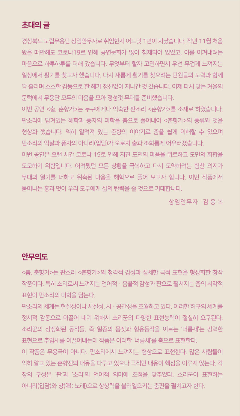 초대의 글 _ 경상북도 도립무용단 상임안무자로 취임한지 어느덧 1년이 지났습니다. 작년 11월 처음 왔을 때만해도 코로나19로 인해 공연문화가 많이 침체되어 있었고, 이를 이겨내려는 마음으로 하루하루를 더해 갔습니다. 무엇부터 할까 고민하면서 우선 무겁게 느껴지는 일상에서 활기를 찾고자 했습니다. 다시 새롭게 활기를 찾으려는 단원들의 노력과 함께 땀 흘리며 소소한 감동으로 한 해가 정신없이 지나간 것 갔습니다. 이제 다시 맞는 겨울의 문턱에서 무용단 모두의 마음을 모아 정성껏 무대를 준비했습니다. 이번 공연 춤, 춘향가는 누구에게나 익숙한 판소리 춘향가를 소재로 하였습니다. 판소리에 담겨있는 해학과 풍자의 미학을 춤으로 풀어내어 춘향가의 풍류와 멋을 형상화 했습니다. 익히 알려져 있는 춘향의 이야기로 춤을 쉽게 이해할 수 있으며 판소리의 익살과 풍자의 아니리(입담)가 오로지 춤과 조화롭게 어우려졌습니다. 이번 공연은 오랜 시간 코로나19로 인해 지친 도민의 마음을 위로하고 도민의 화합을 도모하기 위함입니다. 어려웠던 모든 상황을 극복하고 다시 도약하려는 힘찬 의지가 무대의 열기를 더하고 위축된 마음을 해학으로 풀어 보고자 합니다. 이번 작품에서 묻어나는 흥과 멋이 우리 모두에게 삶의 탄력을 줄 것으로 기대합니다. 상임안무자 김용복 / 안무의도 _ 춤, 춘향가는 판소리 춘향가의 청각적 감성과 섬세한 극적 표현을 형상화한 창작 작품이다. 특히 소리로써 느껴지는 언어적ㆍ음율적 감성과 판으로 펼쳐지는 춤의 시각적 표현이 판소리의 미학을 담는다. 판소리의 세계는 현실성이나 사실성, 시ㆍ공간성을 초월하고 있다. 이러한 허구의 세계를 정서적 감동으로 이끌어 내기 위해서 소리꾼의 다양한 표현능력이 절실히 요구된다. 소리꾼의 상징화된 동작들, 즉 일종의 몸짓과 형용동작을 이르는 너름새는 강력한 표현으로 추임새를 이끌어내는데 작품은 이러한 너름새를 춤으로 표현한다. 이 작품으 무용극이 아니다. 판소리에서 느껴지는 형상으로 푠현한다. 많은 사람들이 익히 알고 있는 춘향전의 내용을 다루고 있으나 극적인 내용이 핵심을 이루지 않는다. 각장의 구성은 판과 소리의 언어적 의미에 초점을 맞추었다. 소리꾼이 표현하는 아니리(입담)와 창(唱:노래)으로 상상력을 불러일으키시는 춤판을 펼치고자 한다.