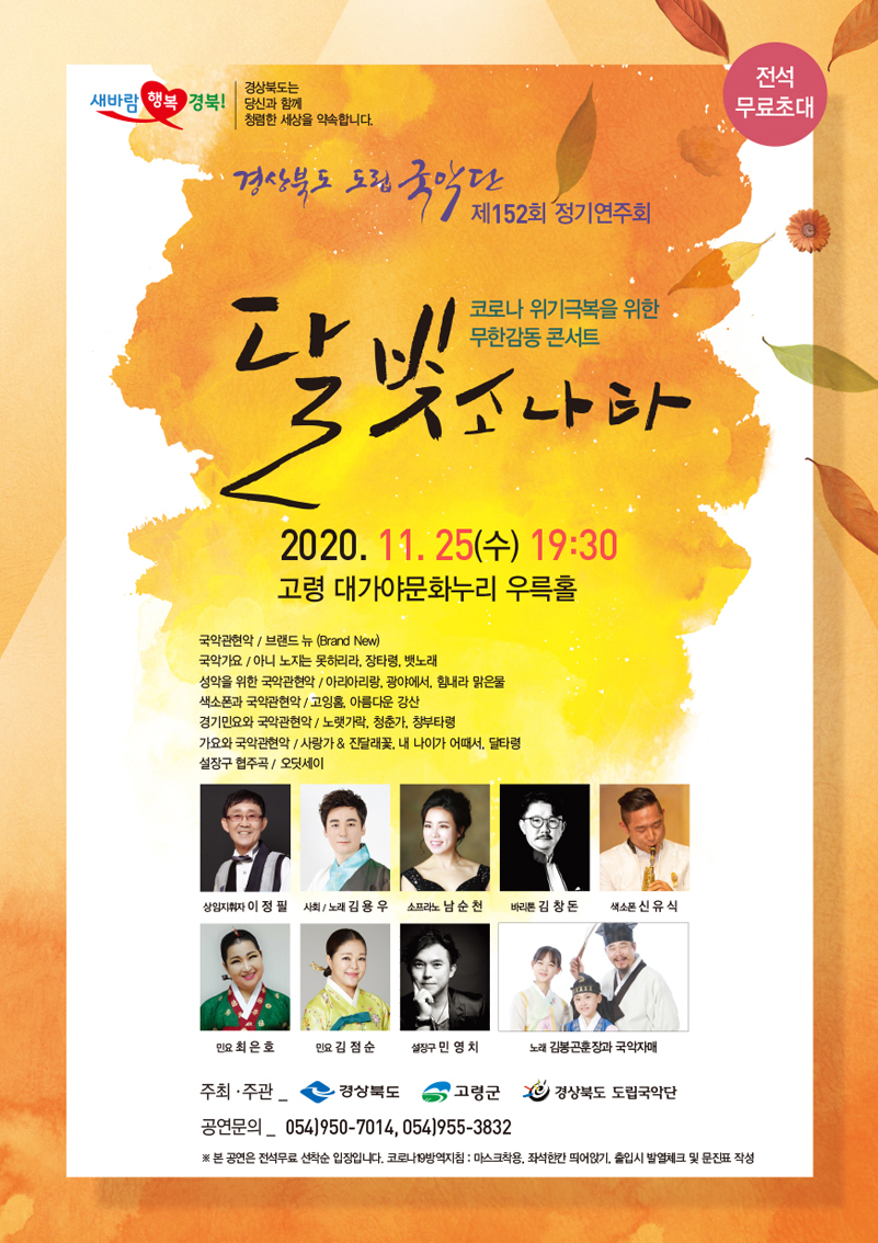 새바람 행복 경북! 경상북도는 당신과 함께 청렴한 세상을 약속합니다. 전석무료초대 / 경상북도 도립 국악단 제152회 정기연주회 / 코로나 위기극복을 위한 무한감동 콘서트 달빛소나타 / 2020. 11. 25(수) 19:30 고령 대가야문화누리 우륵홀 / 국악관현악_브랜드 뉴 (Brand New), 국악가요_아니 노지는 못하리라, 장타령, 뱃노래, 성악을 위한 국악관현악_아리아리랑, 광야에서, 힘내라 맑은 물, 색소폰과 국악관현악_고잉홈, 아름다운 강산, 경기민요와 국악관현악_노랫가락, 청춘가, 창부타령, 가요와 국악관현악_사랑가&진달래꽃, 내 나이가 어때서, 달타령 설장구 협주곡_오딧세이 / 상임지휘자 이정필, 사회·노래 김용우, 소프라노 남순천, 바리톤 김창돈, 색소폰 신유식, 민요 최은호, 민요 김점순, 설장구 민영치, 노래 김봉곤훈장과 국악자매 / 주최·주관_경상북도, 고령군, 경상북도 도립국악단 / 공연문의_054)950-7014, 054)955-3832 / ※ 본 공연은 전석무료 선착순 입장입니다. 코로나 19방역지침 : 마스크착용, 좌석한칸 듸어앉기, 출입시 발열체크 및 문진표 작성