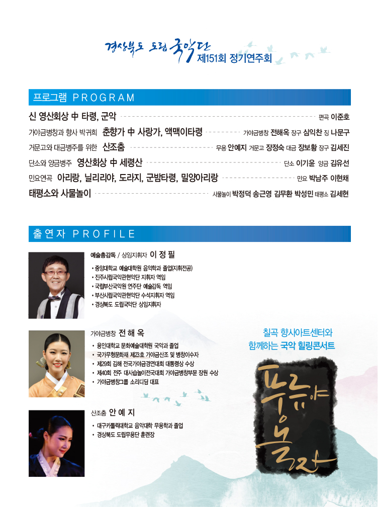 경상북도 도립 국악단 제151회 정기연주회 / 프로그램 PROGRAM_신 영산회상 중 타령 군악 - 편곡 이준호, 가야금병창과 향사 박귀회 춘향가 중 사랑가, 액맥이타령 - 가야금병창 전해옥 장구 심익찬 징 나문구, 거문고와 대금병주를 위한 산조춤 - 무용 안예지 거문고 장정숙 대금 장보황 장구 김세진, 단소와 양금병주 영산회상 중 세령산 - 단소 이기윤 양금 김유선, 민요연곡 아리랑, 닐리리야, 도라지, 군밤타령, 밀양아리랑 - 민요 박남주 이현채, 태평소와 사물놀이 - 사물놀이 박정덕 송근영 김무환 박성민 태평소 김세현 / 출연자PROFILE_예술총감독·상임지휘자 이정필 : 중앙대학교 예술대학원 음악학과 졸업(지휘전공), 진주시립국악관현악단 지휘자 역임, 국립부산국악원 연주단 예술감독 역임, 부산시립국악관현악단 수석지휘자 역임, 경상북도 도립국악단 상임지휘자, 가야금병창 전해옥 : 용인대학교 문화예술대학원 국악과 졸업, 국가무형문화재 제23호 가야금산조 및 병창이수자, 제29회 김해 전국가야금경연대회 대통령상 수상, 제40회 전주 대사습놀이전국대회 가야금병창부문 장원 수상, 가야금병창그룹 소리디딤 대표, 산조춤 안예지 : 대구카톨릭대학교 음악대학 무용학과 졸업, 경상북도 도립무용단 훈련장 / 칠곡 향사아트센터와 함께하는 국악 힐링콘서트