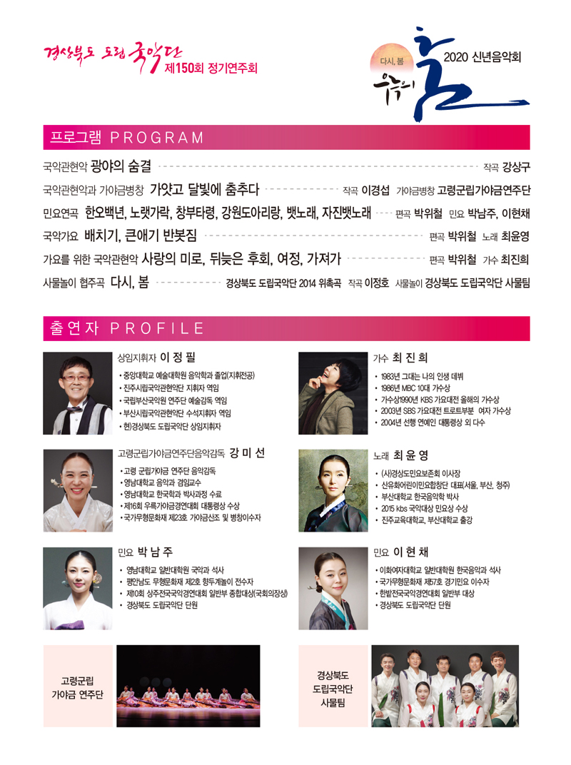 경상북도 도립 국악단 제150회 정기연주회, 다시, 봄 우륵의 춤 2020 신년음악회 / 프로그램 PROGRAM_국악관현악 광야의 숨결 - 작곡 강상구, 국악관현악과 가야금병창 가얏고 달빛에 춤추다 - 작곡 이경섭 가야금병창 고령군립가야금연주단, 요연곡 한오백년, 노랫가락, 창부타령, 강원도아리랑, 뱃노래, 자진뱃노래 - 편곡 박위철 민요 박남주, 이현채, 국악가요 배치기, 큰애기 반봇짐 - 편곡 박위철 노래 최윤영, 가요를 위한 국악관현악 사랑의 미로, 뒤늦은 후회, 여정, 가져가 - 편곡 박위철 가수 최진희, 사물놀이 협주곡 다시, 봄 - 경상북도 도립국악단 2014 위촉곡 작곡 이정호 사물놀이 경상북도 도립국악단 사물팀 / 출연자 PROFILE_상임지휘자 이정필 : 중앙대학교 예술대학원 음악학과 졸업(지휘전공), 진주시립국악관현악단 지휘자 역임, 국립부산국악원 연주단 예술감독 역임, 부산시립국악관현악단 수석지휘자 역임, 현)경상북도 도립국악단 상임지휘자 / 가수 최진희 :  1983년 그대는 나의 인생 데뷔, 1986년 MBC 10대 가수상, 가수상 1990년 KBS 가요대전 올해의 가수상,  2003년 SBS 가요대전 트로트부분 여자 가수상, 2004년 선행 연예인 대통령상 외 다수 / 고령군립가야금연주단음악감독 강미선 : 고령 군립가야금 연주단 음악감독, 영남대학교 음악과 겸임교수, 영남대학교 한국학과 박사과정 수료, 제16회 우륵가야금경연대회 대통령상 수상, 국가무형문화재 제23호 가야금산조 및 병창이수자 / 노래 최윤영 : (사)경상도민요보존회 이사장, 산유화어린이민요합창단 대표(서울, 부산, 청주), 부산대학교 한국음악학 박사, 2015 kbs 국악대상 민요상 수상, 진주교육대학교, 부산대학교 출강 / 민요 박남주 : 영남대학교 일반대학원 국악과 석사, 평안남도 무형문화재 제2호 향두계놀이 전수자, 제10회 상주전국국악경연대회 일반부 종합대상(국회의장상), 경상북도 도립국악단 단원 / 민요 이현채 : 이화여자대학교 일반대학원 한국음악과 석사, 국가무형문화재 제57호 경기민요 이수자, 한밭전국국악경연대회 일반부 대상, 경상북도 도립국악단 단원 / 고령군립 가야금 연주단 / 경상북도 도립국악단 사물팀