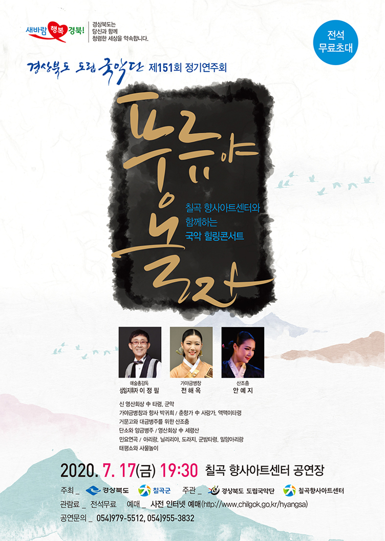 새바람 행복 경북! 경상북도는 당신과 함께 청렴한 세상을 약속합니다. ,전석무료초대 / 경상북도 도립국악단 제151회 정기연주회 / 풍류야 놀자 칠곡 향사아트센터와 함께하는 국악 힐링콘서트 / 예술총감독 상임지휘자 이정필 , 가야금병창 전해옥 , 산조춤 안예지 / 신 영산회상 중 타령, 군악 / 가야금병창과 향사 박귀희_춘향가 중 사랑가, 액맥이타령 / 거문고와 대금병주를 위한 산조춤 / 단소와 양금병주_영산회상 중 세령산 / 민요연곡_아리랑, 닐리리야, 도라지, 군밤타령, 밀양아리랑 / 태평소와 사물놀이 / 2020. 7. 17(금) 19:30 칠곡 향사아트센터 공연장 / 주최_경상북도, 칠곡군 / 주관_경상북도 도립국악단, 칠곡향사아트센터 / 관람료_전석무료, 예매_사전 인터넷 예매(http://www.chilgok.go.kr/hyangsa) / 공연문의_054)979-5512, 054)955-3832