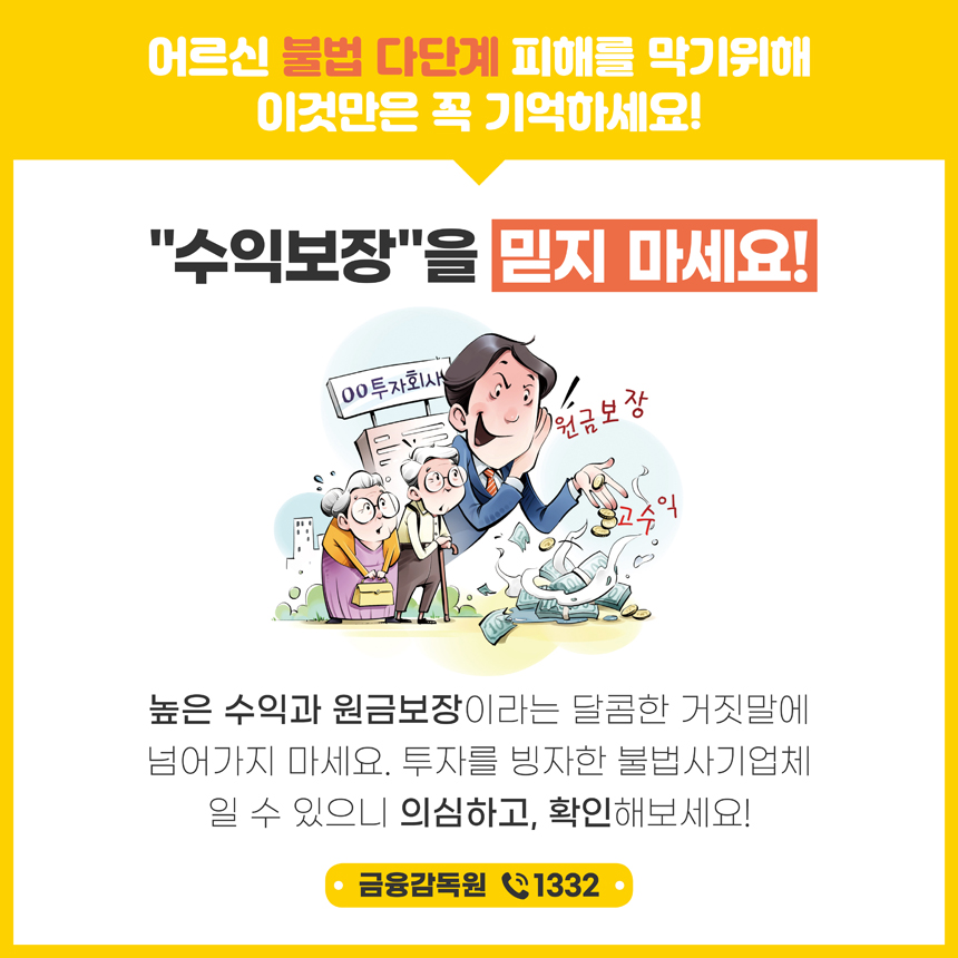 어르신 불법 다단계 피해를 막기위해 이것만은 꼭 기억하세요! 수익보장을 ？지 마세요! 높은 수익과 원금보장이라는 달콤한 거짓말에 넘어가지 마세요. 투자를 빙자한 불법사기업체 일 수 있으니 의심하고, 확인해보세요! 금융감독원 1332