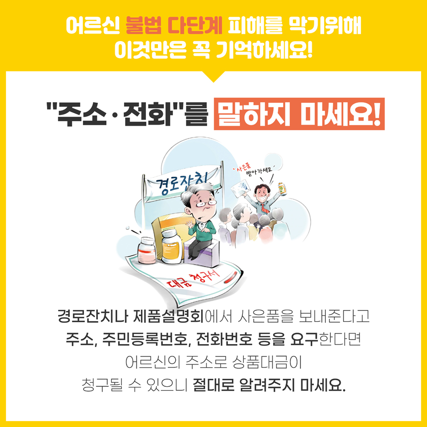 어르신 불법 다단계 피해를 막기위해 이것만은 꼭 기억하세요! 주소ㆍ전화를 말하지 마세요! 경로잔치나 제품설명회에서 사은품을 보내준다고 주소, 주민등록번호, 전화번호 등을 요구한다면 어르신의 주소로 상품대금이 청구될 수 있으니 절대로 알려주지 마세요.