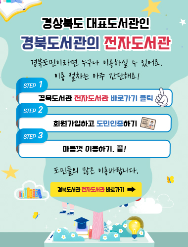 경상북도 대표도서관인 경북도서관의 전자도서관 경북도민이라면 누구나 이용하실 수 있어요. 이용 절차는 아주 간단해요! STEP1 경북도서관 전자도서관 바로가기 클릭 STEP2 회원가입하고 도민인증하기 STEP3 마음껏 이용하기. 끝! 도민들의 많은 이용 바랍니다. 경북도서관 전자도서관 바로가기 →