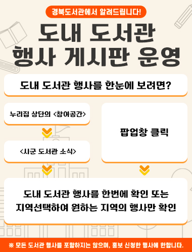 경북도서관에서 알려드립니다! 도내 도서관 행사 게시판 운영 도내도서관 행사를 한눈에 보려면? 누리집 상단의<참여공간> → <시군 도서관 소식> / 팝업창 클릭 → 도내 도서관 행사를 한번에 확인 또는 지역선택하여 원하는 지역의 행사만 확인 ※모든 도서관 행사를 포함하지는 않으며, 홍보 신청한 행사에 한합니다.