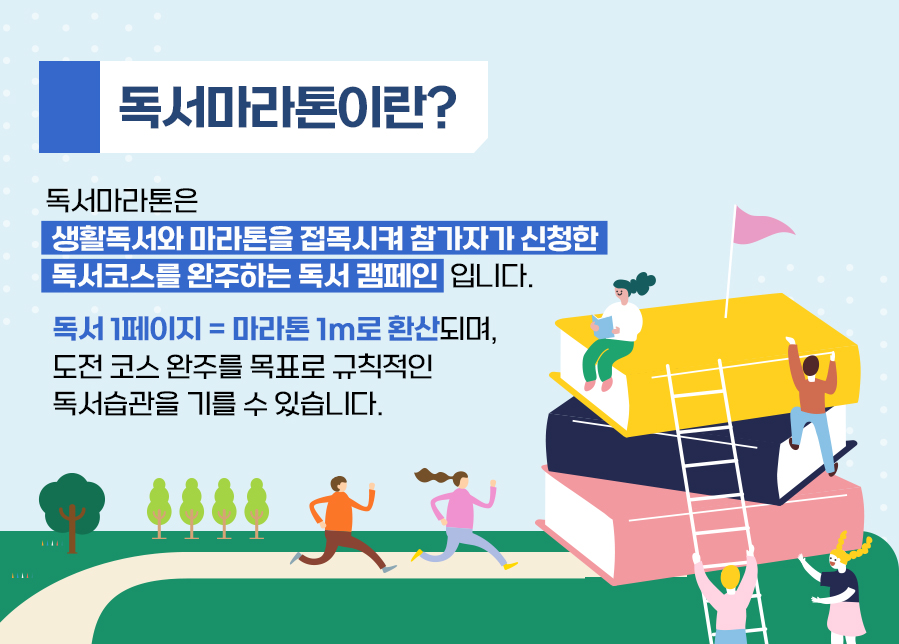 독서마라톤이란? 독서마라톤은 생활독서와 마라톤을 접목시켜 참가자가 신청한 독서코스를 완주하는 독서 캠페인 입니다. 독서 1페이지 = 마라톤 1m로 환산되며, 도전 코스 완주를 목표로 규칙적인 독서습관을 기를 수 있습니다.